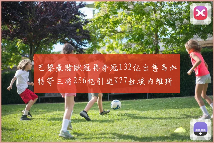 巴黎豪赌欧冠再夺冠132亿出售乌加特等三将256亿引进K77杜埃内维斯等五名新援