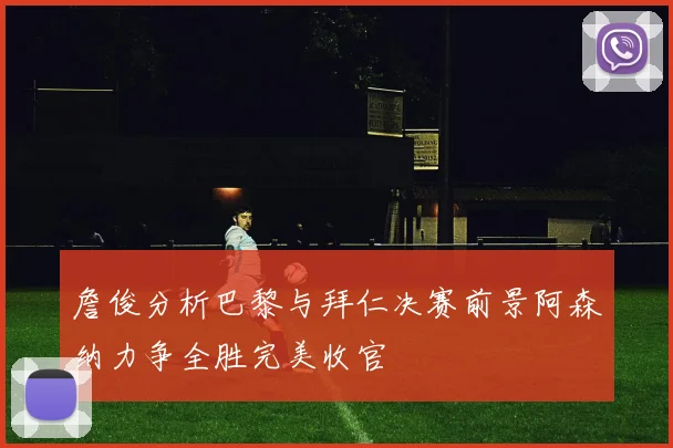 詹俊分析巴黎与拜仁决赛前景阿森纳力争全胜完美收官