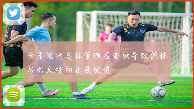 全市场消息称管理层变动导致佩林与尤文续约进展缓慢