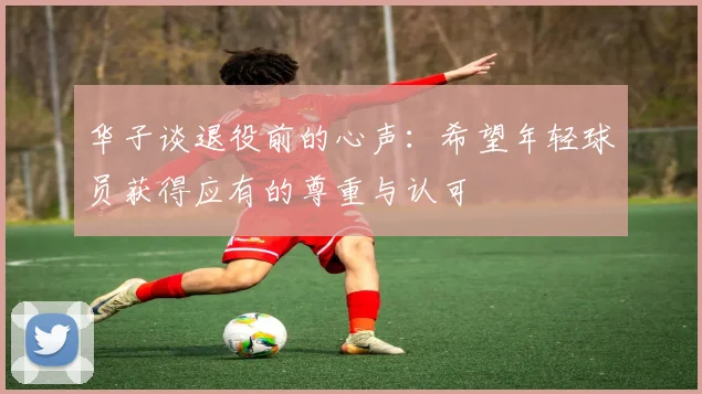 华子谈退役前的心声：希望年轻球员获得应有的尊重与认可