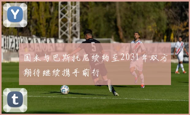 国米与巴斯托尼续约至2031年双方期待继续携手前行