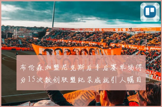 布伦森加盟尼克斯后季后赛单场得分15次数创联盟纪录成就引人瞩目