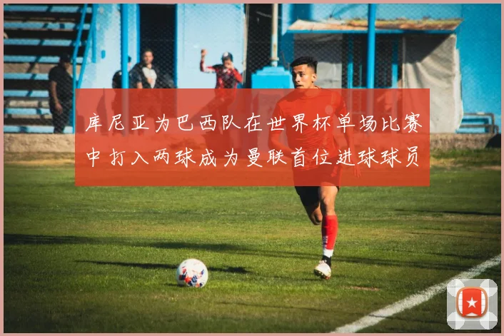 库尼亚为巴西队在世界杯单场比赛中打入两球成为曼联首位进球球员