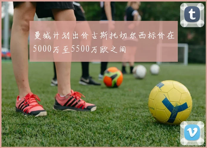 曼城计划出价古斯托切尔西标价在5000万至5500万欧之间