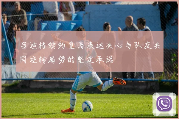 吕迪格续约皇马表达决心与队友共同逆转局势的坚定承诺