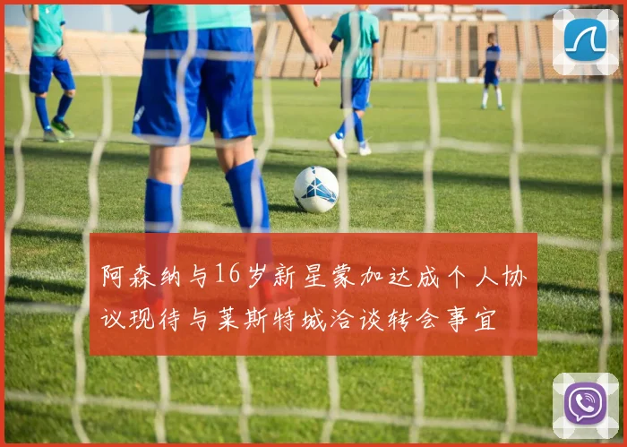 阿森纳与16岁新星蒙加达成个人协议现待与莱斯特城洽谈转会事宜