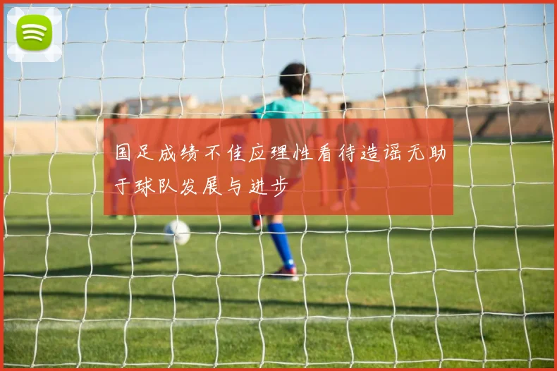 国足成绩不佳应理性看待造谣无助于球队发展与进步