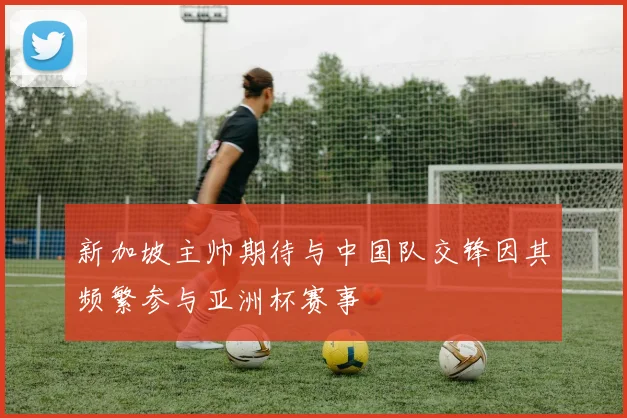 新加坡主帅期待与中国队交锋因其频繁参与亚洲杯赛事