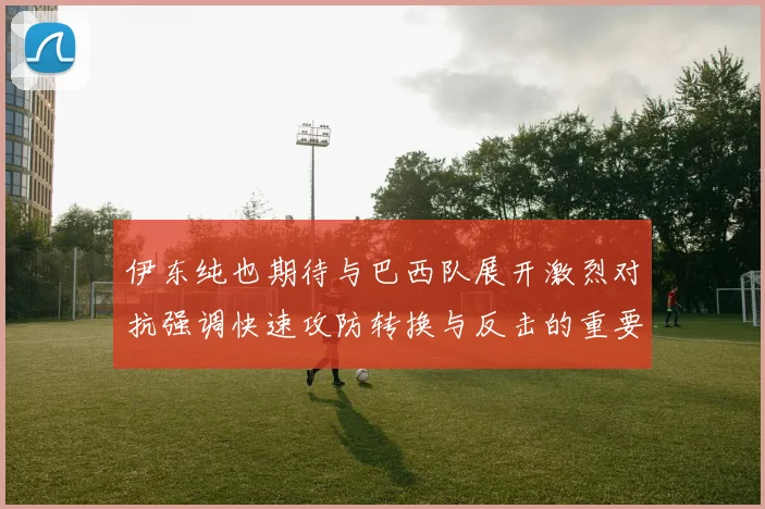 伊东纯也期待与巴西队展开激烈对抗强调快速攻防转换与反击的重要性