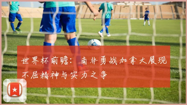 世界杯前瞻：南非勇战加拿大展现不屈精神与实力之争