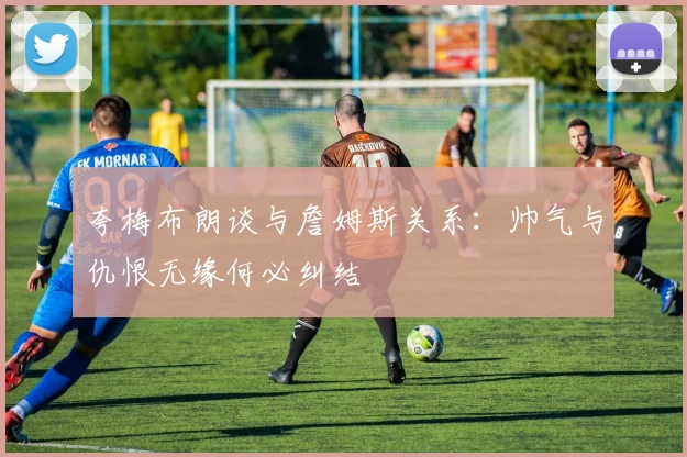 夸梅布朗谈与詹姆斯关系：帅气与仇恨无缘何必纠结