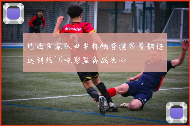 巴西国家队世界杯物资携带量翻倍达到约10吨彰显备战决心
