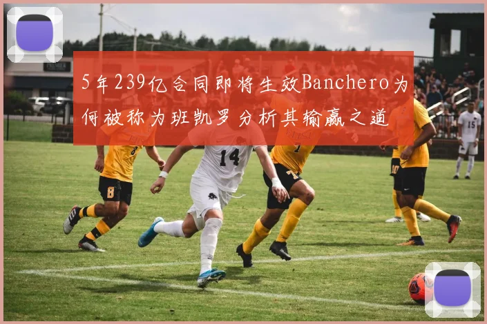 5年239亿合同即将生效Banchero为何被称为班凯罗分析其输赢之道