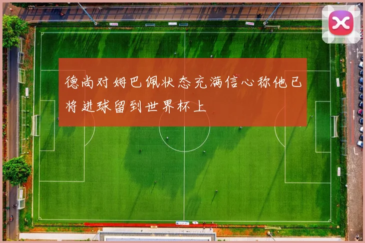 德尚对姆巴佩状态充满信心称他已将进球留到世界杯上